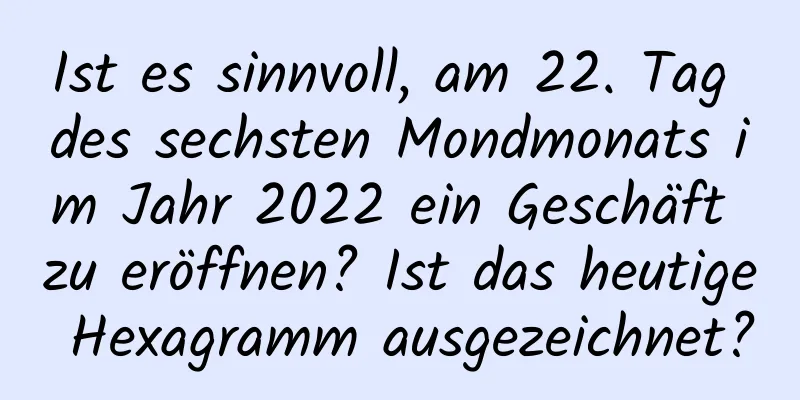 Ist es sinnvoll, am 22. Tag des sechsten Mondmonats im Jahr 2022 ein Geschäft zu eröffnen? Ist das heutige Hexagramm ausgezeichnet?