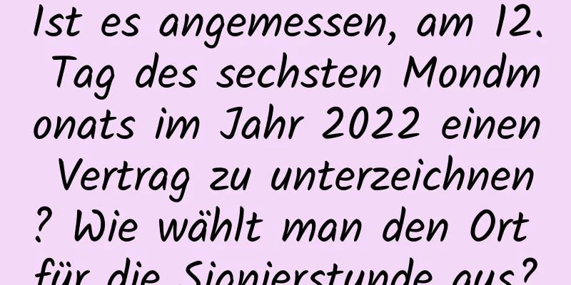 Ist es angemessen, am 12. Tag des sechsten Mondmonats im Jahr 2022 einen Vertrag zu unterzeichnen? Wie wählt man den Ort für die Signierstunde aus?