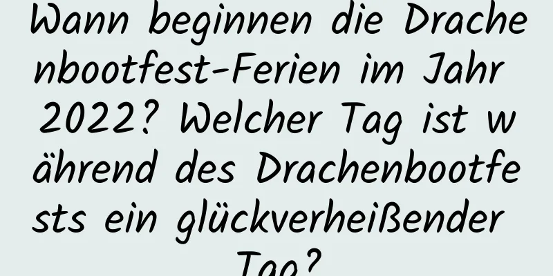 Wann beginnen die Drachenbootfest-Ferien im Jahr 2022? Welcher Tag ist während des Drachenbootfests ein glückverheißender Tag?