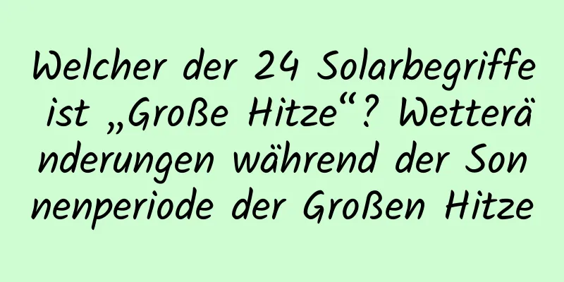 Welcher der 24 Solarbegriffe ist „Große Hitze“? Wetteränderungen während der Sonnenperiode der Großen Hitze