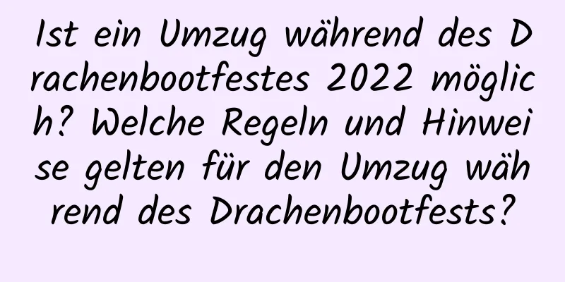 Ist ein Umzug während des Drachenbootfestes 2022 möglich? Welche Regeln und Hinweise gelten für den Umzug während des Drachenbootfests?