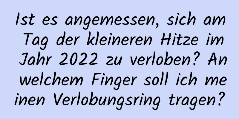 Ist es angemessen, sich am Tag der kleineren Hitze im Jahr 2022 zu verloben? An welchem ​​Finger soll ich meinen Verlobungsring tragen?