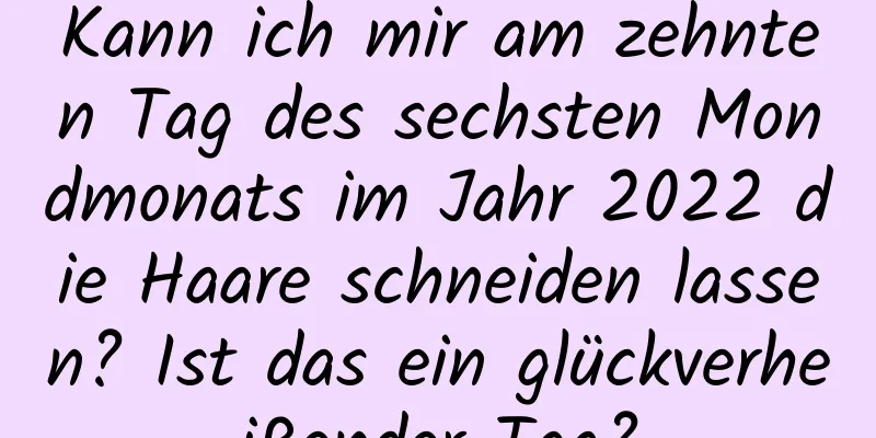 Kann ich mir am zehnten Tag des sechsten Mondmonats im Jahr 2022 die Haare schneiden lassen? Ist das ein glückverheißender Tag?