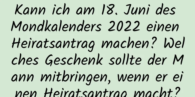 Kann ich am 18. Juni des Mondkalenders 2022 einen Heiratsantrag machen? Welches Geschenk sollte der Mann mitbringen, wenn er einen Heiratsantrag macht?