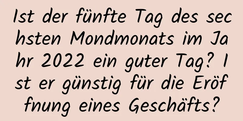 Ist der fünfte Tag des sechsten Mondmonats im Jahr 2022 ein guter Tag? Ist er günstig für die Eröffnung eines Geschäfts?