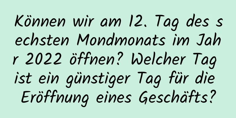 Können wir am 12. Tag des sechsten Mondmonats im Jahr 2022 öffnen? Welcher Tag ist ein günstiger Tag für die Eröffnung eines Geschäfts?