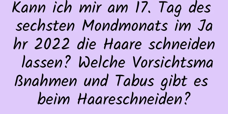 Kann ich mir am 17. Tag des sechsten Mondmonats im Jahr 2022 die Haare schneiden lassen? Welche Vorsichtsmaßnahmen und Tabus gibt es beim Haareschneiden?