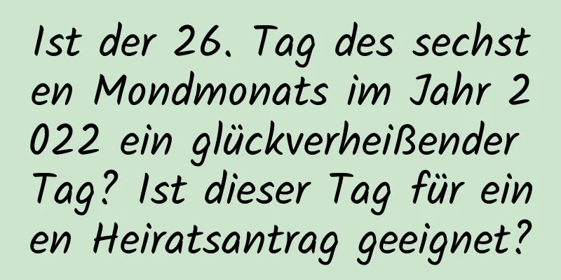 Ist der 26. Tag des sechsten Mondmonats im Jahr 2022 ein glückverheißender Tag? Ist dieser Tag für einen Heiratsantrag geeignet?