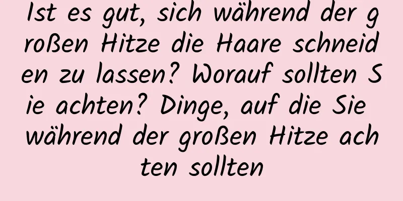 Ist es gut, sich während der großen Hitze die Haare schneiden zu lassen? Worauf sollten Sie achten? Dinge, auf die Sie während der großen Hitze achten sollten