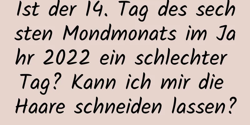 Ist der 14. Tag des sechsten Mondmonats im Jahr 2022 ein schlechter Tag? Kann ich mir die Haare schneiden lassen?