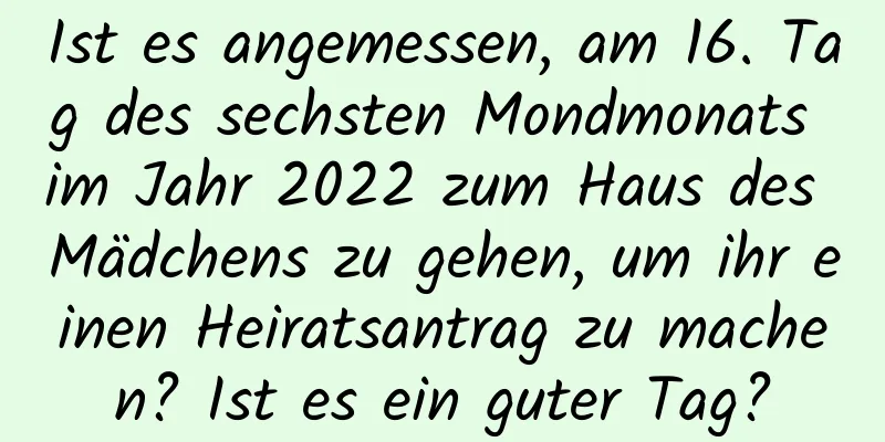 Ist es angemessen, am 16. Tag des sechsten Mondmonats im Jahr 2022 zum Haus des Mädchens zu gehen, um ihr einen Heiratsantrag zu machen? Ist es ein guter Tag?