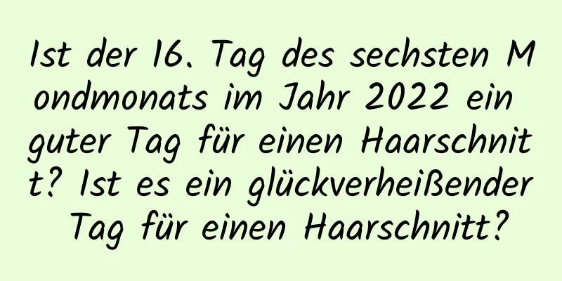 Ist der 16. Tag des sechsten Mondmonats im Jahr 2022 ein guter Tag für einen Haarschnitt? Ist es ein glückverheißender Tag für einen Haarschnitt?