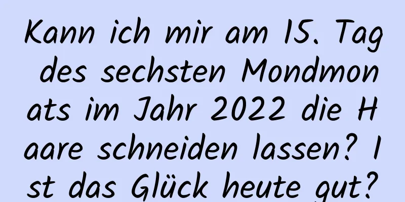 Kann ich mir am 15. Tag des sechsten Mondmonats im Jahr 2022 die Haare schneiden lassen? Ist das Glück heute gut?