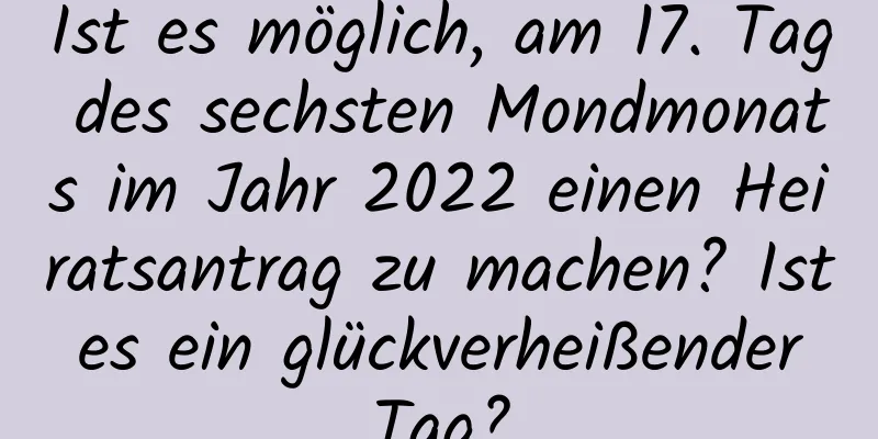 Ist es möglich, am 17. Tag des sechsten Mondmonats im Jahr 2022 einen Heiratsantrag zu machen? Ist es ein glückverheißender Tag?