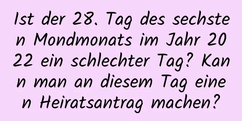 Ist der 28. Tag des sechsten Mondmonats im Jahr 2022 ein schlechter Tag? Kann man an diesem Tag einen Heiratsantrag machen?