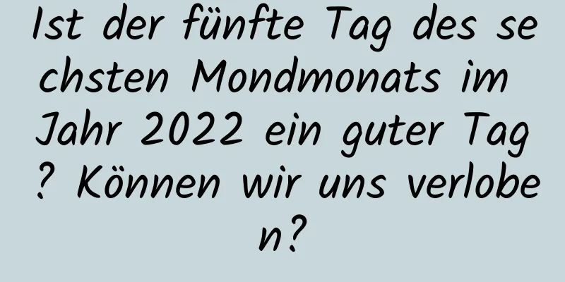 Ist der fünfte Tag des sechsten Mondmonats im Jahr 2022 ein guter Tag? Können wir uns verloben?