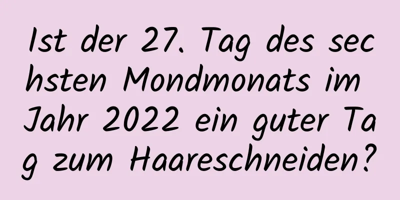 Ist der 27. Tag des sechsten Mondmonats im Jahr 2022 ein guter Tag zum Haareschneiden?