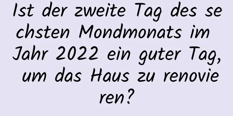 Ist der zweite Tag des sechsten Mondmonats im Jahr 2022 ein guter Tag, um das Haus zu renovieren?