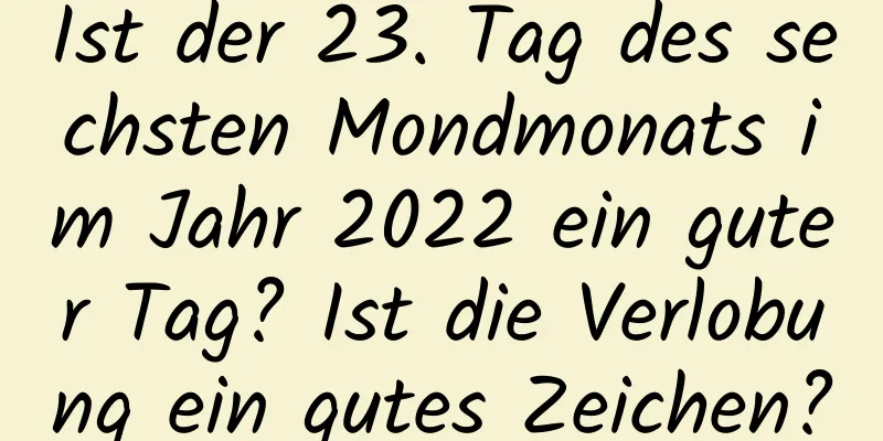 Ist der 23. Tag des sechsten Mondmonats im Jahr 2022 ein guter Tag? Ist die Verlobung ein gutes Zeichen?