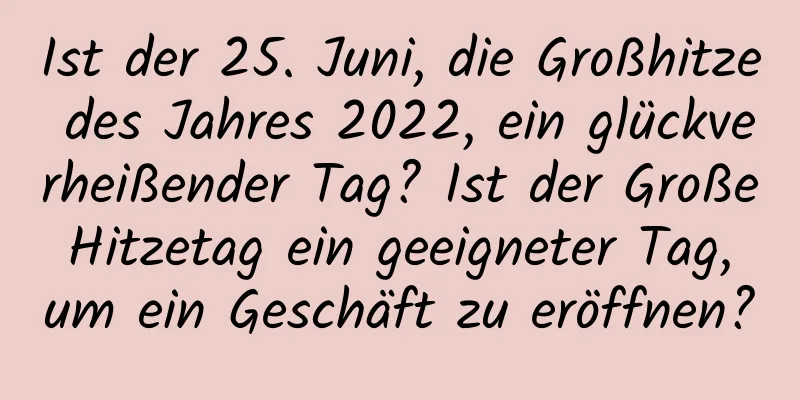 Ist der 25. Juni, die Großhitze des Jahres 2022, ein glückverheißender Tag? Ist der Große Hitzetag ein geeigneter Tag, um ein Geschäft zu eröffnen?