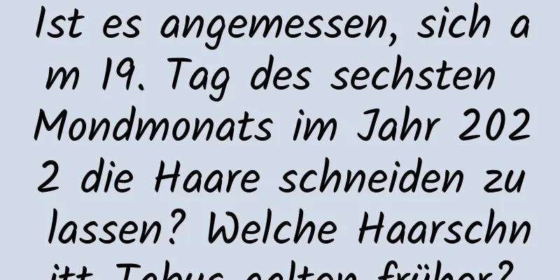 Ist es angemessen, sich am 19. Tag des sechsten Mondmonats im Jahr 2022 die Haare schneiden zu lassen? Welche Haarschnitt-Tabus galten früher?