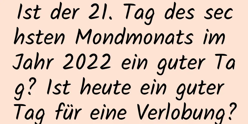 Ist der 21. Tag des sechsten Mondmonats im Jahr 2022 ein guter Tag? Ist heute ein guter Tag für eine Verlobung?