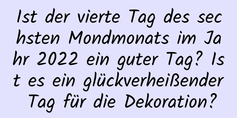 Ist der vierte Tag des sechsten Mondmonats im Jahr 2022 ein guter Tag? Ist es ein glückverheißender Tag für die Dekoration?