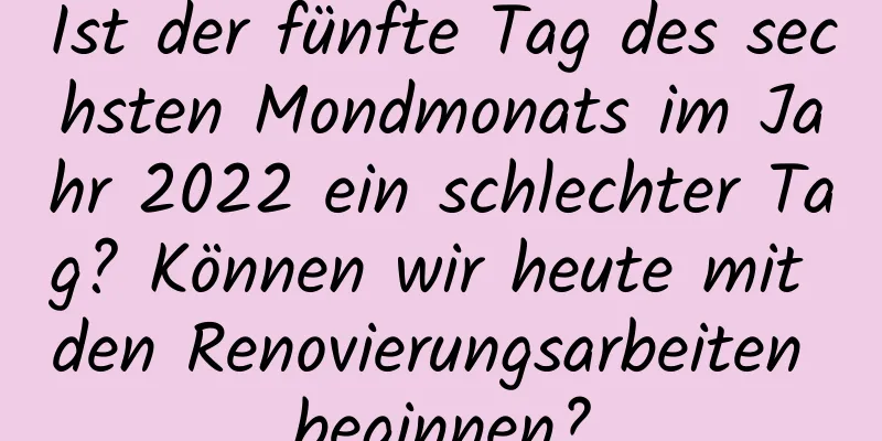 Ist der fünfte Tag des sechsten Mondmonats im Jahr 2022 ein schlechter Tag? Können wir heute mit den Renovierungsarbeiten beginnen?