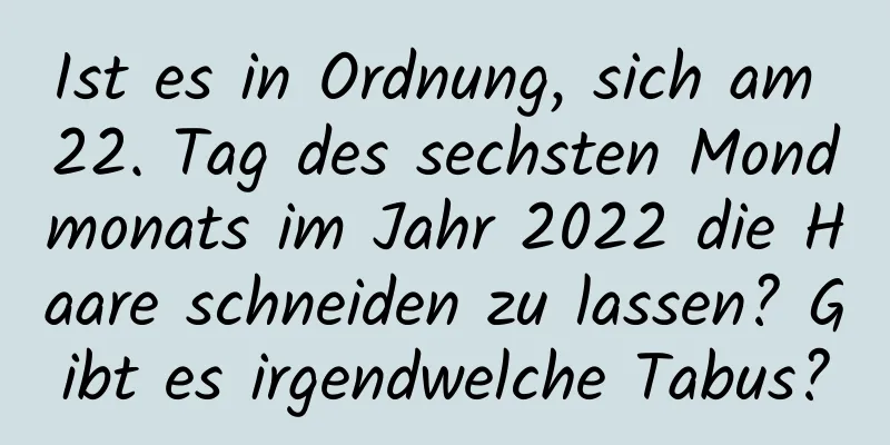 Ist es in Ordnung, sich am 22. Tag des sechsten Mondmonats im Jahr 2022 die Haare schneiden zu lassen? Gibt es irgendwelche Tabus?