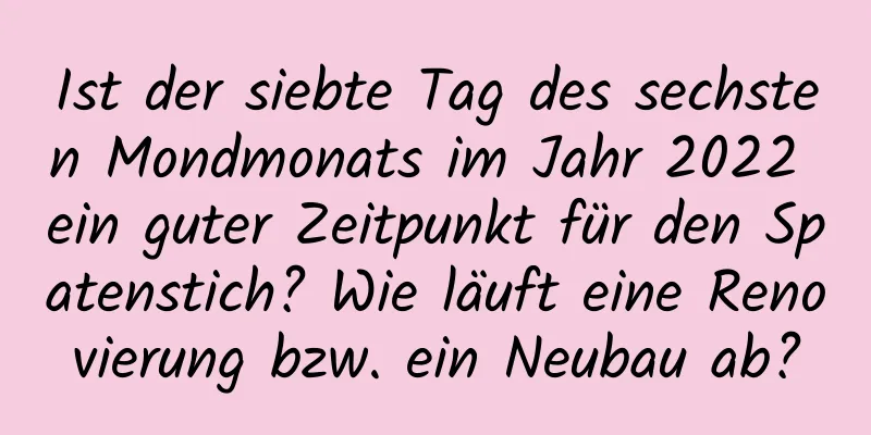 Ist der siebte Tag des sechsten Mondmonats im Jahr 2022 ein guter Zeitpunkt für den Spatenstich? Wie läuft eine Renovierung bzw. ein Neubau ab?