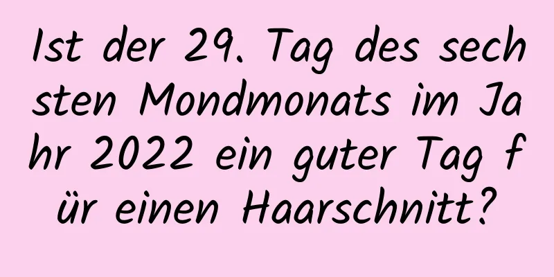 Ist der 29. Tag des sechsten Mondmonats im Jahr 2022 ein guter Tag für einen Haarschnitt?