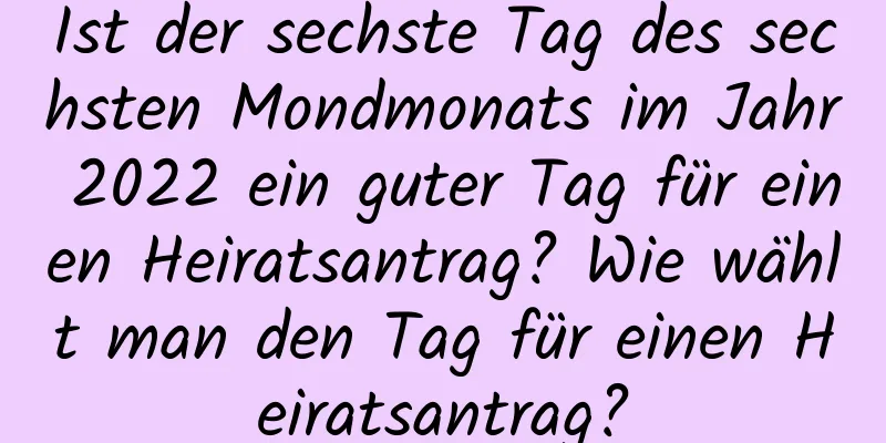 Ist der sechste Tag des sechsten Mondmonats im Jahr 2022 ein guter Tag für einen Heiratsantrag? Wie wählt man den Tag für einen Heiratsantrag?