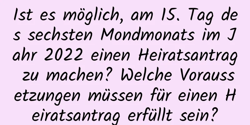 Ist es möglich, am 15. Tag des sechsten Mondmonats im Jahr 2022 einen Heiratsantrag zu machen? Welche Voraussetzungen müssen für einen Heiratsantrag erfüllt sein?