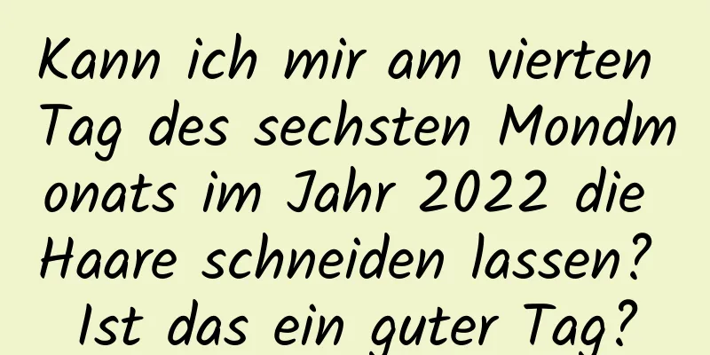 Kann ich mir am vierten Tag des sechsten Mondmonats im Jahr 2022 die Haare schneiden lassen? Ist das ein guter Tag?