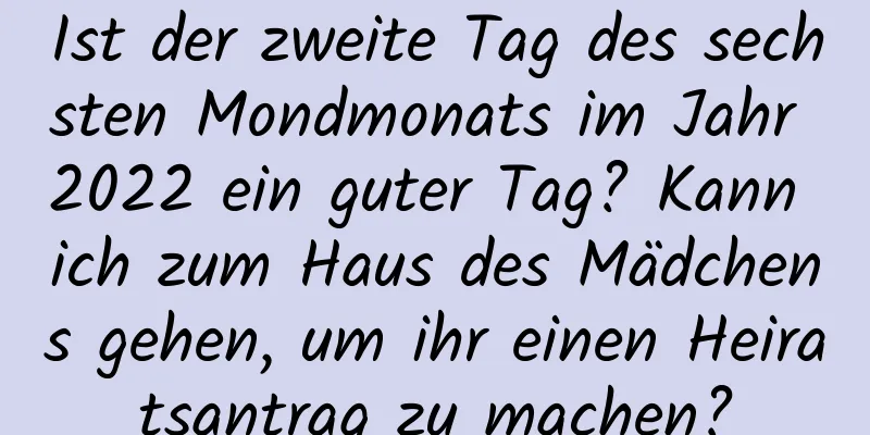 Ist der zweite Tag des sechsten Mondmonats im Jahr 2022 ein guter Tag? Kann ich zum Haus des Mädchens gehen, um ihr einen Heiratsantrag zu machen?