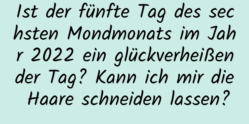 Ist der fünfte Tag des sechsten Mondmonats im Jahr 2022 ein glückverheißender Tag? Kann ich mir die Haare schneiden lassen?