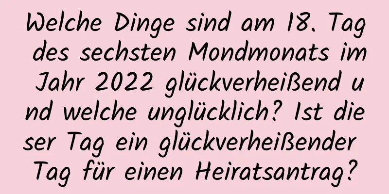 Welche Dinge sind am 18. Tag des sechsten Mondmonats im Jahr 2022 glückverheißend und welche unglücklich? Ist dieser Tag ein glückverheißender Tag für einen Heiratsantrag?