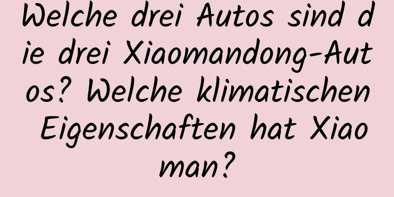 Welche drei Autos sind die drei Xiaomandong-Autos? Welche klimatischen Eigenschaften hat Xiaoman?