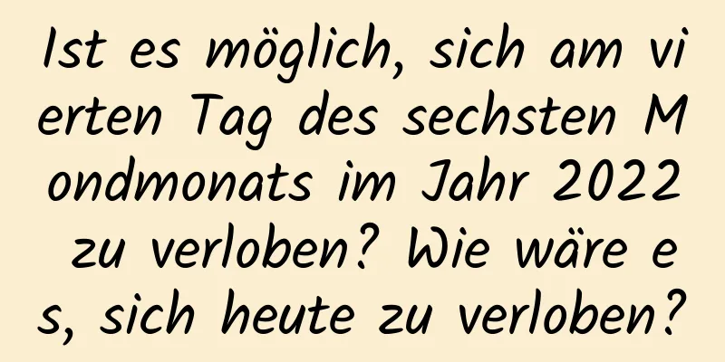 Ist es möglich, sich am vierten Tag des sechsten Mondmonats im Jahr 2022 zu verloben? Wie wäre es, sich heute zu verloben?