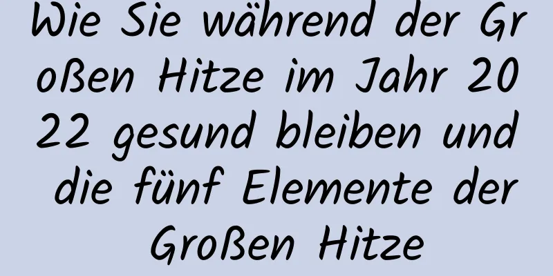 Wie Sie während der Großen Hitze im Jahr 2022 gesund bleiben und die fünf Elemente der Großen Hitze