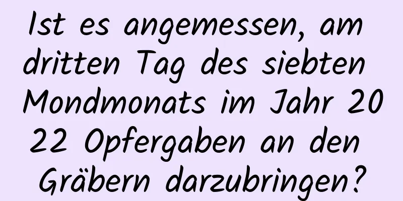 Ist es angemessen, am dritten Tag des siebten Mondmonats im Jahr 2022 Opfergaben an den Gräbern darzubringen?