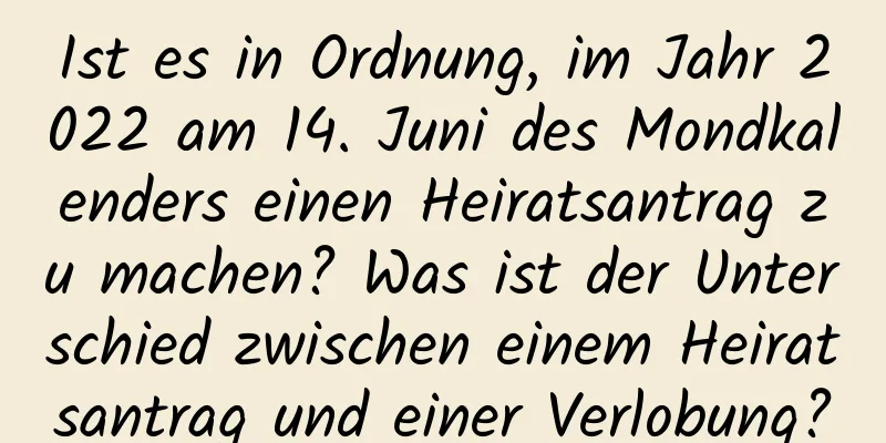 Ist es in Ordnung, im Jahr 2022 am 14. Juni des Mondkalenders einen Heiratsantrag zu machen? Was ist der Unterschied zwischen einem Heiratsantrag und einer Verlobung?