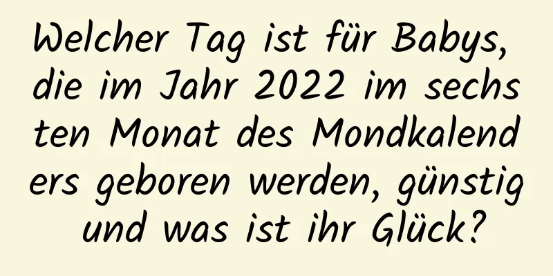 Welcher Tag ist für Babys, die im Jahr 2022 im sechsten Monat des Mondkalenders geboren werden, günstig und was ist ihr Glück?