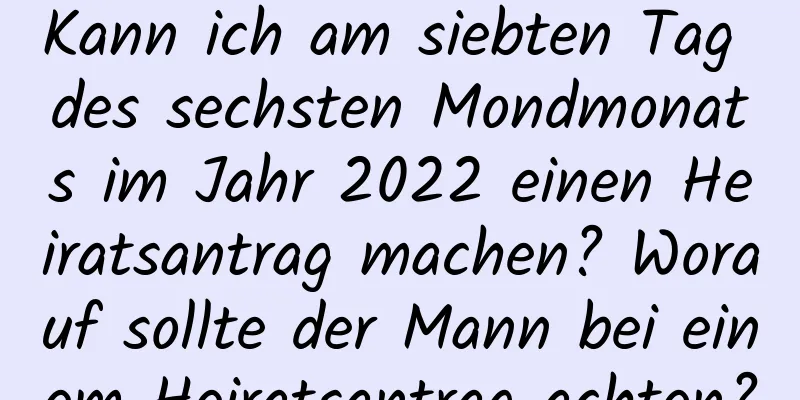 Kann ich am siebten Tag des sechsten Mondmonats im Jahr 2022 einen Heiratsantrag machen? Worauf sollte der Mann bei einem Heiratsantrag achten?