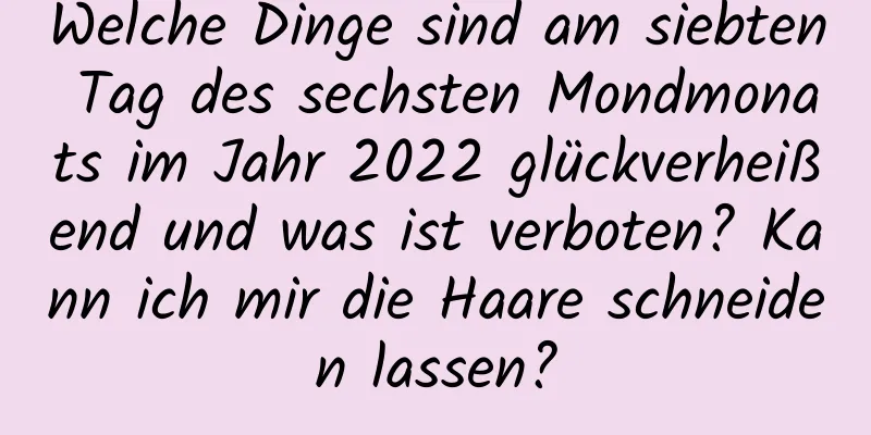 Welche Dinge sind am siebten Tag des sechsten Mondmonats im Jahr 2022 glückverheißend und was ist verboten? Kann ich mir die Haare schneiden lassen?