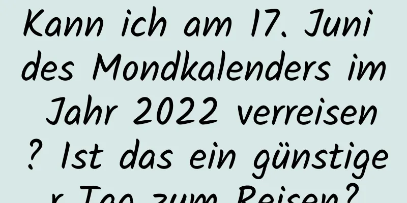 Kann ich am 17. Juni des Mondkalenders im Jahr 2022 verreisen? Ist das ein günstiger Tag zum Reisen?