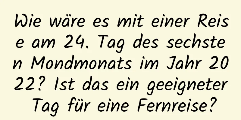 Wie wäre es mit einer Reise am 24. Tag des sechsten Mondmonats im Jahr 2022? Ist das ein geeigneter Tag für eine Fernreise?