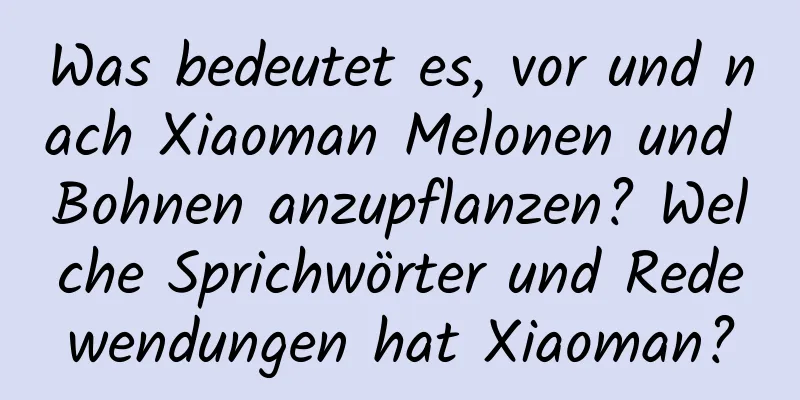 Was bedeutet es, vor und nach Xiaoman Melonen und Bohnen anzupflanzen? Welche Sprichwörter und Redewendungen hat Xiaoman?