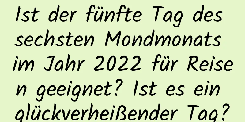 Ist der fünfte Tag des sechsten Mondmonats im Jahr 2022 für Reisen geeignet? Ist es ein glückverheißender Tag?