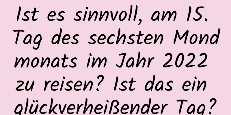 Ist es sinnvoll, am 15. Tag des sechsten Mondmonats im Jahr 2022 zu reisen? Ist das ein glückverheißender Tag?